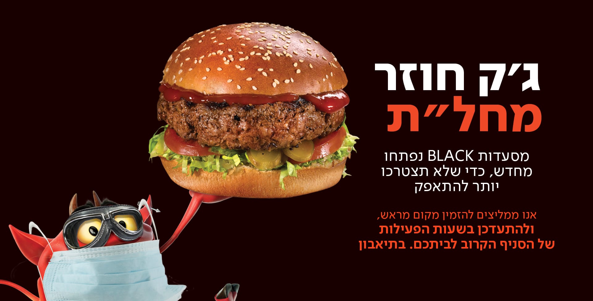 מסעדות BLACK נפתחו מחדש , כדי שלא תצטרכו יותר להתאפק .אנו ממליצים להזמין מקום מראש ולהתעדכן בשעות הפעילות של הסניף הקרוב לביתכם . בתאבון